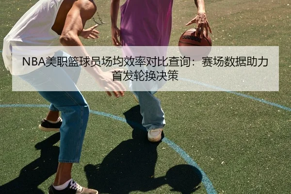 NBA美职篮球员场均效率对比查询：赛场数据助力首发轮换决策